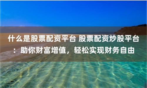 什么是股票配资平台 股票配资炒股平台：助你财富增值，轻松实现财务自由