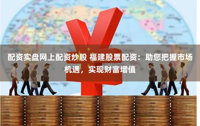 配资实盘网上配资炒股 福建股票配资：助您把握市场机遇，实现财富增值