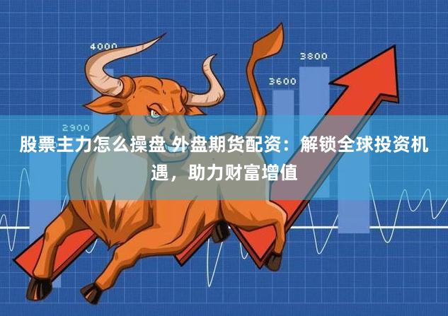 股票主力怎么操盘 外盘期货配资：解锁全球投资机遇，助力财富增值