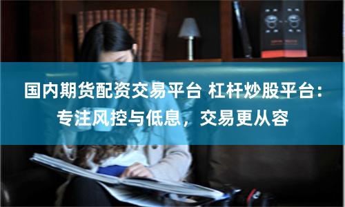 国内期货配资交易平台 杠杆炒股平台：专注风控与低息，交易更从容