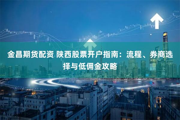 金昌期货配资 陕西股票开户指南：流程、券商选择与低佣金攻略