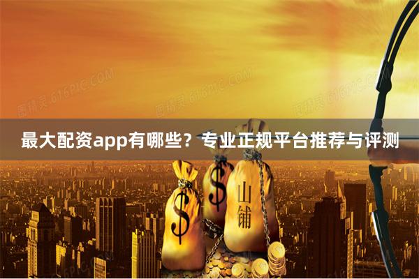 最大配资app有哪些？专业正规平台推荐与评测